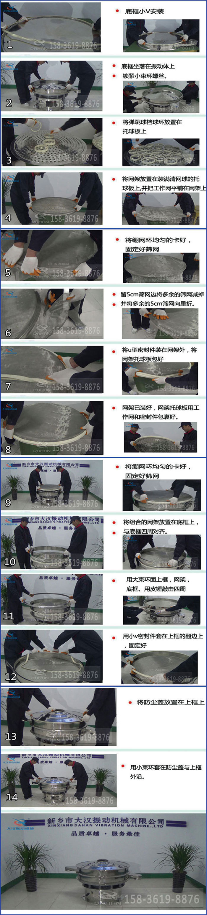 豆?jié){過濾振動篩換網(wǎng)圖示：1，底框小V安裝，2，底框坐落在振動體上，鎖緊小束環(huán)螺絲3，將彈跳球擋球環(huán)放置在托球板上4，將網(wǎng)架放置在裝滿清網(wǎng)球的托球板上，并把工作網(wǎng)平鋪在網(wǎng)架上。5，將繃網(wǎng)環(huán)均勻的卡好固定好篩網(wǎng)。6，留5cm篩網(wǎng)邊將多余的篩網(wǎng)減掉，并將多余的5cm篩網(wǎng)向里折。7，將U型密封件裝在網(wǎng)架外，將網(wǎng)架托球板包好。8，網(wǎng)架已裝好，網(wǎng)架托球板用工作網(wǎng)和密封件包裹好。9，將繃網(wǎng)均勻的卡好固定好篩網(wǎng)10，將組合的網(wǎng)架放置在底框上與底框四周對齊。11，用大束環(huán)固上框，網(wǎng)架，底框。用皮錘敲擊四周。12，用小V密封件套在上框的翻邊上，固定好。13，將防塵蓋放置在上框上。14，用小束環(huán)套在防塵蓋與上框沿。